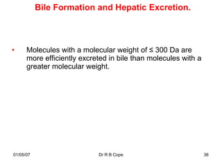 Bile Formation and Hepatic Excretion.



•     Molecules with a molecular weight of ≤ 300 Da are
      more efficiently excreted in bile than molecules with a
      greater molecular weight.




01/05/07                    Dr R B Cope                         36
 