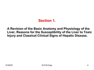 Section 1.

 A Revision of the Basic Anatomy and Physiology of the
 Liver, Reasons for the Susceptibility of the Liver to Toxic
 Injury and Classical Clinical Signs of Hepatic Disease.




01/05/07                 Dr R B Cope                    4
 
