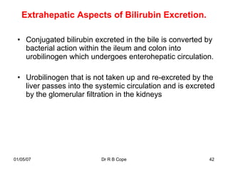 Extrahepatic Aspects of Bilirubin Excretion.

 • Conjugated bilirubin excreted in the bile is converted by
   bacterial action within the ileum and colon into
   urobilinogen which undergoes enterohepatic circulation.

 • Urobilinogen that is not taken up and re-excreted by the
   liver passes into the systemic circulation and is excreted
   by the glomerular filtration in the kidneys




01/05/07                  Dr R B Cope                      42
 