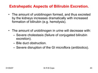 Extrahepatic Aspects of Bilirubin Excretion.

  • The amount of urobilinogen formed, and thus excreted
    by the kidneys increases dramatically with increased
    formation of bilirubin (e.g. hemolysis).

  • The amount of urobilinogen in urine will decrease with:
     – Severe cholestasis (failure of conjugated bilirubin
       excretion).
     – Bile duct obstruction.
     – Severe disruption of the GI microflora (antibiotics).




01/05/07                  Dr R B Cope                      43
 