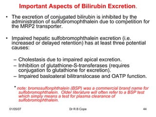 Important Aspects of Bilirubin Excretion.
• The excretion of conjugated bilirubin is inhibited by the
  administration of sulfobromophthalein due to competition for
  the MRP2 transporter.

• Impaired hepatic sulfobromophthalein excretion (i.e.
  increased or delayed retention) has at least three potential
  causes:

   – Cholestasis due to impaired apical excretion.
   – Inhibition of glutathione-S-transferases (requires
     conjugation to glutathione for excretion).
   – Impaired basloateral bilitranslocase and OATP function.

   * note: bromosulfonphthalein (BSP) was a commercial brand name for
       sulfobromophthalein. Older literature will often refer to a BSP test
       which simply means a test for plasma clearance of
       sulfobromophthalein.
 01/05/07                         Dr R B Cope                             44
 