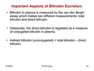 Important Aspects of Bilirubin Excretion.
• Bilirubin in plasma is measured by the van den Bergh
  assay which makes two different measurements: total
  bilirubin and direct bilirubin.

• Classically, the direct bilirubin is regarded as a measure
  of conjugated bilirubin in plasma.

• Indirect bilirubin (unconjugated) = total bilirubin – direct
  bilirubin.




01/05/07                   Dr R B Cope                           45
 