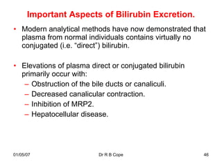 Important Aspects of Bilirubin Excretion.
• Modern analytical methods have now demonstrated that
  plasma from normal individuals contains virtually no
  conjugated (i.e. “direct”) bilirubin.

• Elevations of plasma direct or conjugated bilirubin
  primarily occur with:
   – Obstruction of the bile ducts or canaliculi.
   – Decreased canalicular contraction.
   – Inhibition of MRP2.
   – Hepatocellular disease.




01/05/07                  Dr R B Cope                   46
 
