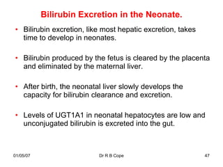 Bilirubin Excretion in the Neonate.
• Bilirubin excretion, like most hepatic excretion, takes
  time to develop in neonates.

• Bilirubin produced by the fetus is cleared by the placenta
  and eliminated by the maternal liver.

• After birth, the neonatal liver slowly develops the
  capacity for bilirubin clearance and excretion.

• Levels of UGT1A1 in neonatal hepatocytes are low and
  unconjugated bilirubin is excreted into the gut.



01/05/07                  Dr R B Cope                       47
 