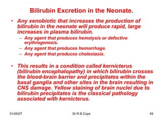 Bilirubin Excretion in the Neonate.
• Any xenobiotic that increases the production of
  bilirubin in the neonate will produce rapid, large
  increases in plasma bilirubin.
      – Any agent that produces hemolysis or defective
        erythrogenesis.
      – Any agent that produces hemorrhage.
      – Any agent that produces cholestasis.

• This results in a condition called kernicterus
  (bilirubin encephalopathy) in which bilirubin crosses
  the blood-brain barrier and precipitates within the
  basal ganglia and other sites in the brain resulting in
  CNS damage. Yellow staining of brain nuclei due to
  bilirubin precipitates is the classical pathology
  associated with kernicterus.

01/05/07                     Dr R B Cope                 49
 