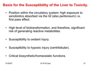 Basis for the Susceptibility of the Liver to Toxicity.

 • Position within the circulatory system: high exposure to
   xenobiotics absorbed via the GI (also peritoneum) i.e.
   first pass effect.

 • High level of biotransformation, and therefore, significant
   risk of generating reactive metabolites.

 • Susceptibility to oxidant injury.

 • Susceptibility to hypoxic injury (centrilobular).

 • Critical biosynthetic/homeostatic functions.

 01/05/07                   Dr R B Cope                       51
 