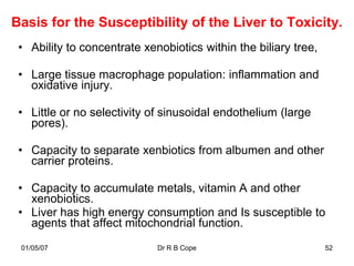 Basis for the Susceptibility of the Liver to Toxicity.
 • Ability to concentrate xenobiotics within the biliary tree,

 • Large tissue macrophage population: inflammation and
   oxidative injury.

 • Little or no selectivity of sinusoidal endothelium (large
   pores).

 • Capacity to separate xenbiotics from albumen and other
   carrier proteins.

 • Capacity to accumulate metals, vitamin A and other
   xenobiotics.
 • Liver has high energy consumption and Is susceptible to
   agents that affect mitochondrial function.
 01/05/07                    Dr R B Cope                         52
 
