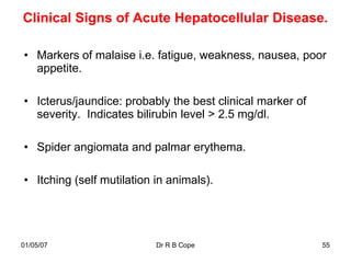 Clinical Signs of Acute Hepatocellular Disease.

• Markers of malaise i.e. fatigue, weakness, nausea, poor
  appetite.

• Icterus/jaundice: probably the best clinical marker of
  severity. Indicates bilirubin level > 2.5 mg/dl.

• Spider angiomata and palmar erythema.

• Itching (self mutilation in animals).




01/05/07                   Dr R B Cope                     55
 