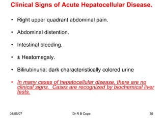 Clinical Signs of Acute Hepatocellular Disease.

• Right upper quadrant abdominal pain.

• Abdominal distention.

• Intestinal bleeding.

• ± Heatomegaly.

• Bilirubinuria: dark characteristically colored urine

• In many cases of hepatocellular disease, there are no
  clinical signs. Cases are recognized by biochemical liver
  tests.


01/05/07                   Dr R B Cope                   56
 