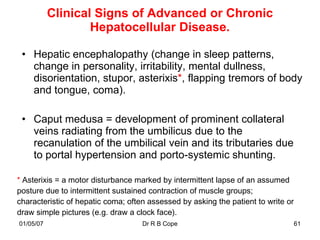 Clinical Signs of Advanced or Chronic
                   Hepatocellular Disease.

 • Hepatic encephalopathy (change in sleep patterns,
   change in personality, irritability, mental dullness,
   disorientation, stupor, asterixis*, flapping tremors of body
   and tongue, coma).

 • Caput medusa = development of prominent collateral
   veins radiating from the umbilicus due to the
   recanulation of the umbilical vein and its tributaries due
   to portal hypertension and porto-systemic shunting.

* Asterixis = a motor disturbance marked by intermittent lapse of an assumed
posture due to intermittent sustained contraction of muscle groups;
characteristic of hepatic coma; often assessed by asking the patient to write or
draw simple pictures (e.g. draw a clock face).
01/05/07                            Dr R B Cope                                    61
 