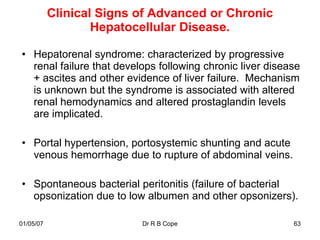 Clinical Signs of Advanced or Chronic
                   Hepatocellular Disease.

• Hepatorenal syndrome: characterized by progressive
  renal failure that develops following chronic liver disease
  + ascites and other evidence of liver failure. Mechanism
  is unknown but the syndrome is associated with altered
  renal hemodynamics and altered prostaglandin levels
  are implicated.

• Portal hypertension, portosystemic shunting and acute
  venous hemorrhage due to rupture of abdominal veins.

• Spontaneous bacterial peritonitis (failure of bacterial
  opsonization due to low albumen and other opsonizers).

01/05/07                  Dr R B Cope                      63
 