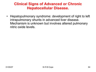 Clinical Signs of Advanced or Chronic
                   Hepatocellular Disease.

• Hepatopulmonary syndrome: development of right to left
  intrapulmonary shunts in advanced liver disease.
  Mechanism is unknown but involves altered pulmonary
  nitric oxide levels.




01/05/07                  Dr R B Cope                 64
 