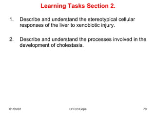 Learning Tasks Section 2.

1.     Describe and understand the stereotypical cellular
       responses of the liver to xenobiotic injury.

2.     Describe and understand the processes involved in the
       development of cholestasis.




01/05/07                    Dr R B Cope                     70
 