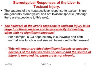 Stereotypical Responses of the Liver to
                          Toxicant Injury.
• The patterns of the hepatocellular response to toxicant injury
  are generally stereotypical and not toxicant specific (although
  there are exceptions to this rule).

• The hallmark of the liver’s response to toxicant injury is its
  large functional reserve and large capacity for healing,
  often with no significant sequelae!
   – For example, a 2/3 hepatectomy is survivable and both
     normal liver function and size will be restored within weeks!

   – This will occur provided significant fibrosis or massive
     necrosis of the lobules does not occur and the source of
     injury is removed i.e. exposure is not chronic.

   01/05/07                   Dr R B Cope                     71
 