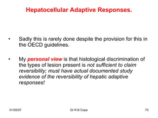 Hepatocellular Adaptive Responses.



•     Sadly this is rarely done despite the provision for this in
      the OECD guidelines.

•     My personal view is that histological discrimination of
      the types of lesion present is not sufficient to claim
      reversibility; must have actual documented study
      evidence of the reversibility of hepatic adaptive
      responses!




01/05/07                     Dr R B Cope                        73
 