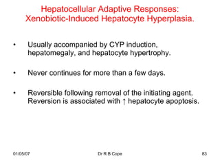 Hepatocellular Adaptive Responses:
     Xenobiotic-Induced Hepatocyte Hyperplasia.

•     Usually accompanied by CYP induction,
      hepatomegaly, and hepatocyte hypertrophy.

•     Never continues for more than a few days.

•     Reversible following removal of the initiating agent.
      Reversion is associated with ↑ hepatocyte apoptosis.




01/05/07                   Dr R B Cope                        83
 