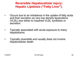 Reversible Hepatocellular Injury:
           Hepatic Lipidosis (“Fatty Liver”).

•      Occurs due to an imbalance in the uptake of fatty acids
       and their excretion as very low density lipoproteins
       (VLDL) due either to impaired VLDL synthesis or
       secretion.

•      Typically associated with acute exposure to many
       hepatotoxins.

•      Typically reversible and usually does not involve
       hepatocellular death.



01/05/07                    Dr R B Cope                     90
 