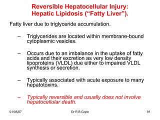 Reversible Hepatocellular Injury:
             Hepatic Lipidosis (“Fatty Liver”).
Fatty liver due to triglyceride accumulation.

     –     Triglycerides are located within membrane-bound
           cytoplasmic vesicles.

     –     Occurs due to an imbalance in the uptake of fatty
           acids and their excretion as very low density
           lipoproteins (VLDL) due either to impaired VLDL
           synthesis or secretion.

     –     Typically associated with acute exposure to many
           hepatotoxins.

     –     Typically reversible and usually does not involve
           hepatocellular death.
01/05/07                      Dr R B Cope                      91
 