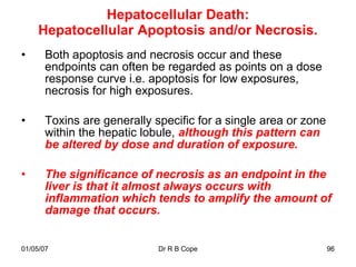 Hepatocellular Death:
     Hepatocellular Apoptosis and/or Necrosis.
•     Both apoptosis and necrosis occur and these
      endpoints can often be regarded as points on a dose
      response curve i.e. apoptosis for low exposures,
      necrosis for high exposures.

•     Toxins are generally specific for a single area or zone
      within the hepatic lobule, although this pattern can
      be altered by dose and duration of exposure.

•     The significance of necrosis as an endpoint in the
      liver is that it almost always occurs with
      inflammation which tends to amplify the amount of
      damage that occurs.


01/05/07                    Dr R B Cope                         96
 