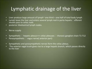 Lymphatic drainage of the liver
• Liver produce large amount of lymph~ one third – one half of total body lymph
• Lymph leave the liver and enters several lymph nod in porta hepatis🡪 efferent
vessels pass to celiac nods
• posterior Mediastinal lymph nodes.
• Nerve supply
• Sympathetic 🡪 hepatic plexus>>> celiac plexuses 🡪 thoracic ganglion chain T1-T12
• Parasympathetic 🡪 vagus nerve( anterior part)
• Sympathetic and parasympathetic nerves form the celiac plexus.
• The anterior vagal trunk gives rise to a large hepatic branch, which passes directly
to the liver
 