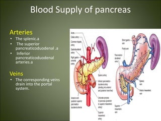 Blood Supply of pancreas
Arteries
• The splenic.a
• The superior
pancreaticoduodenal .a
• Inferior
pancreaticoduodenal
arteries.a
Veins
• The corresponding veins
drain into the portal
system.
 