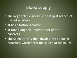 Blood supply
• The large splenic artery is the largest branch of
the celiac artery.
• It has a tortuous course
• It runs along the upper border of the
pancreas
• The splenic artery then divides into about six
branches, which enter the spleen at the hilum
 