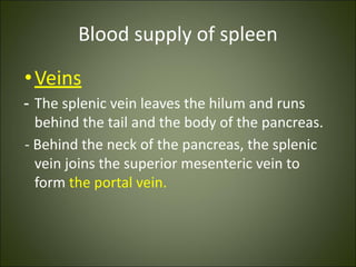 Blood supply of spleen
•Veins
- The splenic vein leaves the hilum and runs
behind the tail and the body of the pancreas.
- Behind the neck of the pancreas, the splenic
vein joins the superior mesenteric vein to
form the portal vein.
 