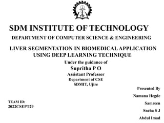 DEPARTMENT OF COMPUTER SCIENCE & ENGINEERING
LIVER SEGMENTATION IN BIOMEDICALAPPLICATION
USING DEEP LEARNING TECHNIQUE
SDM INSTITUTE OF TECHNOLOGY
Presented By
Namana Hegde
Samreen
Sneha S J
Abdul Imad
Under the guidance of
Supritha P O
Assistant Professor
Department of CSE
SDMIT, Ujire
TEAM ID:
2022CSEPT29
 