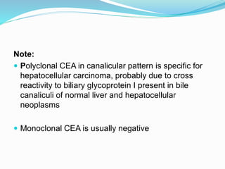 Note:
 Polyclonal CEA in canalicular pattern is specific for
hepatocellular carcinoma, probably due to cross
reactivity to biliary glycoprotein I present in bile
canaliculi of normal liver and hepatocellular
neoplasms
 Monoclonal CEA is usually negative
 