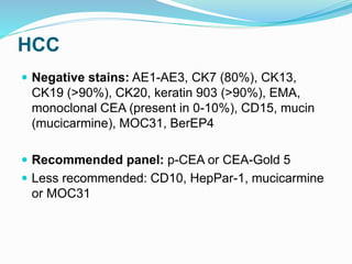 HCC
 Negative stains: AE1-AE3, CK7 (80%), CK13,
CK19 (>90%), CK20, keratin 903 (>90%), EMA,
monoclonal CEA (present in 0-10%), CD15, mucin
(mucicarmine), MOC31, BerEP4
 Recommended panel: p-CEA or CEA-Gold 5
 Less recommended: CD10, HepPar-1, mucicarmine
or MOC31
 