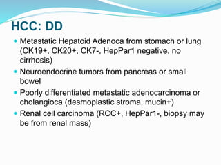 HCC: DD
 Metastatic Hepatoid Adenoca from stomach or lung
(CK19+, CK20+, CK7-, HepPar1 negative, no
cirrhosis)
 Neuroendocrine tumors from pancreas or small
bowel
 Poorly differentiated metastatic adenocarcinoma or
cholangioca (desmoplastic stroma, mucin+)
 Renal cell carcinoma (RCC+, HepPar1-, biopsy may
be from renal mass)
 