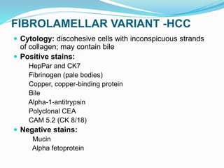 FIBROLAMELLAR VARIANT -HCC
 Cytology: discohesive cells with inconspicuous strands
of collagen; may contain bile
 Positive stains:
HepPar and CK7
Fibrinogen (pale bodies)
Copper, copper-binding protein
Bile
Alpha-1-antitrypsin
Polyclonal CEA
CAM 5.2 (CK 8/18)
 Negative stains:
Mucin
Alpha fetoprotein
 