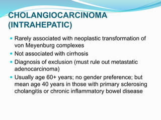 CHOLANGIOCARCINOMA
(INTRAHEPATIC)
 Rarely associated with neoplastic transformation of
von Meyenburg complexes
 Not associated with cirrhosis
 Diagnosis of exclusion (must rule out metastatic
adenocarcinoma)
 Usually age 60+ years; no gender preference; but
mean age 40 years in those with primary sclerosing
cholangitis or chronic inflammatory bowel disease
 