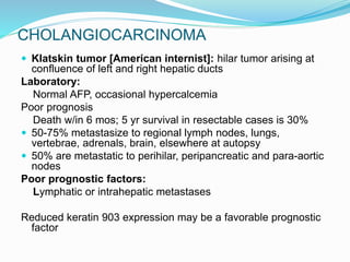 CHOLANGIOCARCINOMA
 Klatskin tumor [American internist]: hilar tumor arising at
confluence of left and right hepatic ducts
Laboratory:
Normal AFP, occasional hypercalcemia
Poor prognosis
Death w/in 6 mos; 5 yr survival in resectable cases is 30%
 50-75% metastasize to regional lymph nodes, lungs,
vertebrae, adrenals, brain, elsewhere at autopsy
 50% are metastatic to perihilar, peripancreatic and para-aortic
nodes
Poor prognostic factors:
Lymphatic or intrahepatic metastases
Reduced keratin 903 expression may be a favorable prognostic
factor
 