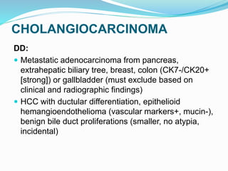 CHOLANGIOCARCINOMA
DD:
 Metastatic adenocarcinoma from pancreas,
extrahepatic biliary tree, breast, colon (CK7-/CK20+
[strong]) or gallbladder (must exclude based on
clinical and radiographic findings)
 HCC with ductular differentiation, epithelioid
hemangioendothelioma (vascular markers+, mucin-),
benign bile duct proliferations (smaller, no atypia,
incidental)
 