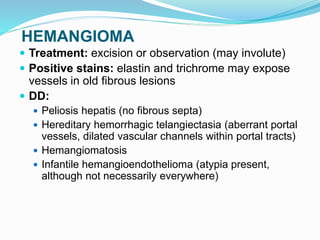 HEMANGIOMA
 Treatment: excision or observation (may involute)
 Positive stains: elastin and trichrome may expose
vessels in old fibrous lesions
 DD:
 Peliosis hepatis (no fibrous septa)
 Hereditary hemorrhagic telangiectasia (aberrant portal
vessels, dilated vascular channels within portal tracts)
 Hemangiomatosis
 Infantile hemangioendothelioma (atypia present,
although not necessarily everywhere)
 