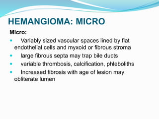 HEMANGIOMA: MICRO
Micro:
 Variably sized vascular spaces lined by flat
endothelial cells and myxoid or fibrous stroma
 large fibrous septa may trap bile ducts
 variable thrombosis, calcification, phleboliths
 Increased fibrosis with age of lesion may
obliterate lumen
 