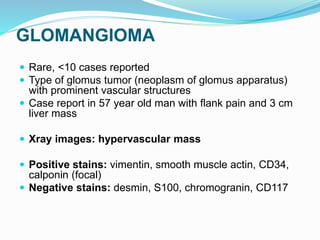 GLOMANGIOMA
 Rare, <10 cases reported
 Type of glomus tumor (neoplasm of glomus apparatus)
with prominent vascular structures
 Case report in 57 year old man with flank pain and 3 cm
liver mass
 Xray images: hypervascular mass
 Positive stains: vimentin, smooth muscle actin, CD34,
calponin (focal)
 Negative stains: desmin, S100, chromogranin, CD117
 