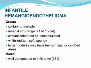 INFANTILE
HEMANGIOENDOTHELIOMA
Gross:
 solitary or multiple
 mean 4 cm (range 0.1 to 15 cm)
 circumscribed but not encapsulated
 white-red-tan, soft, spongy
 larger nodules may have hemorrhagic or calcified
areas
Micro:
 well demarcated or infiltrative (35%)
 
