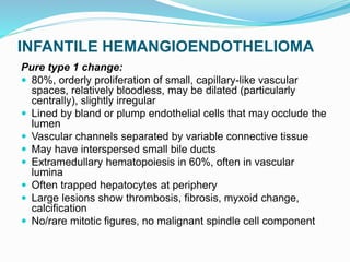 INFANTILE HEMANGIOENDOTHELIOMA
Pure type 1 change:
 80%, orderly proliferation of small, capillary-like vascular
spaces, relatively bloodless, may be dilated (particularly
centrally), slightly irregular
 Lined by bland or plump endothelial cells that may occlude the
lumen
 Vascular channels separated by variable connective tissue
 May have interspersed small bile ducts
 Extramedullary hematopoiesis in 60%, often in vascular
lumina
 Often trapped hepatocytes at periphery
 Large lesions show thrombosis, fibrosis, myxoid change,
calcification
 No/rare mitotic figures, no malignant spindle cell component
 