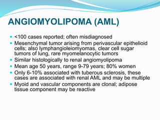 ANGIOMYOLIPOMA (AML)
 <100 cases reported; often misdiagnosed
 Mesenchymal tumor arising from perivascular epithelioid
cells; also lymphangioleiomyomas, clear cell sugar
tumors of lung, rare myomelanocytic tumors
 Similar histologically to renal angiomyolipoma
 Mean age 50 years, range 9-79 years; 80% women
 Only 6-10% associated with tuberous sclerosis, these
cases are associated with renal AML and may be multiple
 Myoid and vascular components are clonal; adipose
tissue component may be reactive
 
