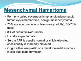 Mesenchymal Hamartoma
 Formerly called cavernous lymphangioadenomatoid
tumor, cystic hamartoma, benign mesenchymoma
 75% are age one year or less (rarely adults), 60-70%
male
 8% of pediatric liver tumors
 Usually asymptomatic
 Serum AFP is usually normal or mildly elevated;
occasionally is markedly elevated
 Origin either neoplastic or a developmental anomaly
in bile duct plate formation
 