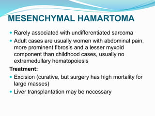MESENCHYMAL HAMARTOMA
 Rarely associated with undifferentiated sarcoma
 Adult cases are usually women with abdominal pain,
more prominent fibrosis and a lesser myxoid
component than childhood cases, usually no
extramedullary hematopoiesis
Treatment:
 Excision (curative, but surgery has high mortality for
large masses)
 Liver transplantation may be necessary
 