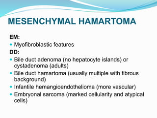 MESENCHYMAL HAMARTOMA
EM:
 Myofibroblastic features
DD:
 Bile duct adenoma (no hepatocyte islands) or
cystadenoma (adults)
 Bile duct hamartoma (usually multiple with fibrous
background)
 Infantile hemangioendothelioma (more vascular)
 Embryonal sarcoma (marked cellularity and atypical
cells)
 