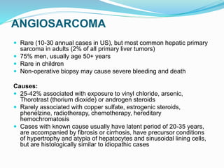 ANGIOSARCOMA
 Rare (10-30 annual cases in US), but most common hepatic primary
sarcoma in adults (2% of all primary liver tumors)
 75% men, usually age 50+ years
 Rare in children
 Non-operative biopsy may cause severe bleeding and death
Causes:
 25-42% associated with exposure to vinyl chloride, arsenic,
Thorotrast (thorium dioxide) or androgen steroids
 Rarely associated with copper sulfate, estrogenic steroids,
phenelzine, radiotherapy, chemotherapy, hereditary
hemochromatosis
 Cases with known cause usually have latent period of 20-35 years,
are accompanied by fibrosis or cirrhosis, have precursor conditions
of hypertrophy and atypia of hepatocytes and sinusoidal lining cells,
but are histologically similar to idiopathic cases
 