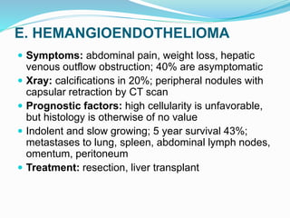 E. HEMANGIOENDOTHELIOMA
 Symptoms: abdominal pain, weight loss, hepatic
venous outflow obstruction; 40% are asymptomatic
 Xray: calcifications in 20%; peripheral nodules with
capsular retraction by CT scan
 Prognostic factors: high cellularity is unfavorable,
but histology is otherwise of no value
 Indolent and slow growing; 5 year survival 43%;
metastases to lung, spleen, abdominal lymph nodes,
omentum, peritoneum
 Treatment: resection, liver transplant
 