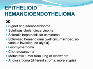 EPITHELIOID
HEMANGIOENDOTHELIOMA
DD:
 Signet ring adenocarcinoma
 Scirrhous cholangiocarcinoma
 Sclerotic hepatocellular carcinoma
 Sclerosed hemangioma (well circumscribed, no
venous invasion, no atypia)
 Leiomyosarcoma
 Chondrosarcoma
 Metastatic tumor from lung or elsewhere,
 Angiosarcoma (different stroma, more atypia)
 