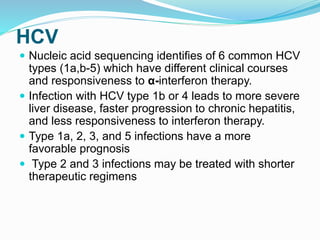 HCV
 Nucleic acid sequencing identifies of 6 common HCV
types (1a,b-5) which have different clinical courses
and responsiveness to α-interferon therapy.
 Infection with HCV type 1b or 4 leads to more severe
liver disease, faster progression to chronic hepatitis,
and less responsiveness to interferon therapy.
 Type 1a, 2, 3, and 5 infections have a more
favorable prognosis
 Type 2 and 3 infections may be treated with shorter
therapeutic regimens
 