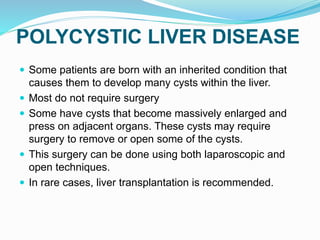 POLYCYSTIC LIVER DISEASE
 Some patients are born with an inherited condition that
causes them to develop many cysts within the liver.
 Most do not require surgery
 Some have cysts that become massively enlarged and
press on adjacent organs. These cysts may require
surgery to remove or open some of the cysts.
 This surgery can be done using both laparoscopic and
open techniques.
 In rare cases, liver transplantation is recommended.
 
