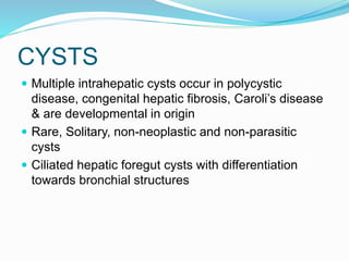 CYSTS
 Multiple intrahepatic cysts occur in polycystic
disease, congenital hepatic fibrosis, Caroli’s disease
& are developmental in origin
 Rare, Solitary, non-neoplastic and non-parasitic
cysts
 Ciliated hepatic foregut cysts with differentiation
towards bronchial structures
 